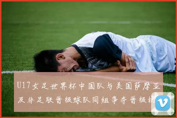 U17女足世界杯中国队与美国萨摩亚及非足联晋级球队同组争夺晋级机会