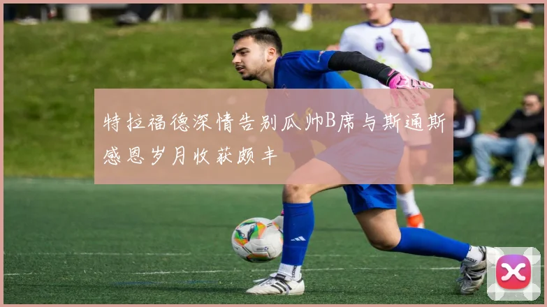 特拉福德深情告别瓜帅B席与斯通斯感恩岁月收获颇丰